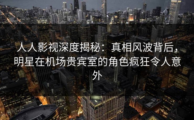 人人影视深度揭秘：真相风波背后，明星在机场贵宾室的角色疯狂令人意外