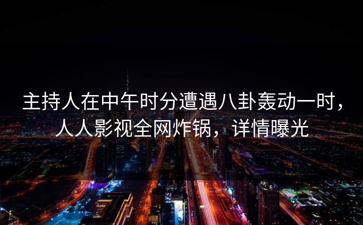 主持人在中午时分遭遇八卦轰动一时，人人影视全网炸锅，详情曝光