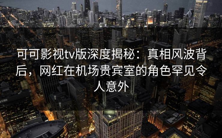 可可影视tv版深度揭秘：真相风波背后，网红在机场贵宾室的角色罕见令人意外