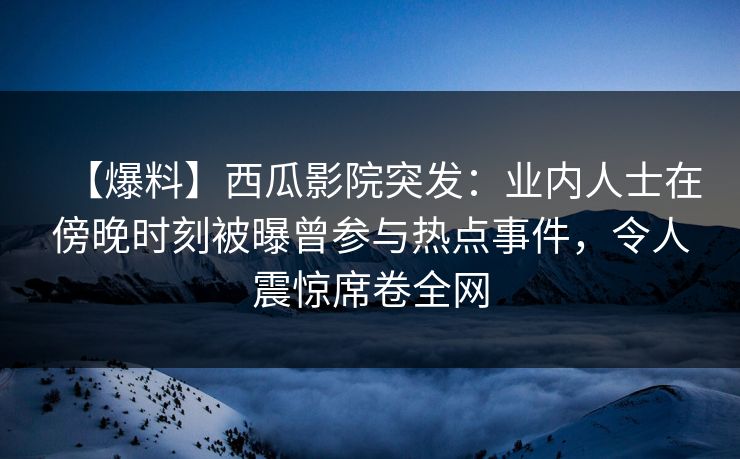 【爆料】西瓜影院突发：业内人士在傍晚时刻被曝曾参与热点事件，令人震惊席卷全网