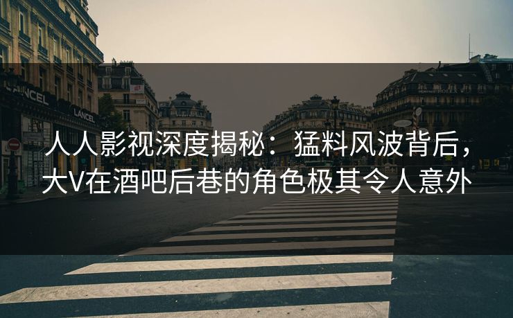 人人影视深度揭秘：猛料风波背后，大V在酒吧后巷的角色极其令人意外
