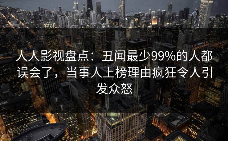 人人影视盘点:丑闻最少99%的人都误会了,当事人上榜理由疯狂令人引发众怒 人人影视盘点:丑闻最少99%的人都误会了,当事人上榜理由疯狂令人引发众怒