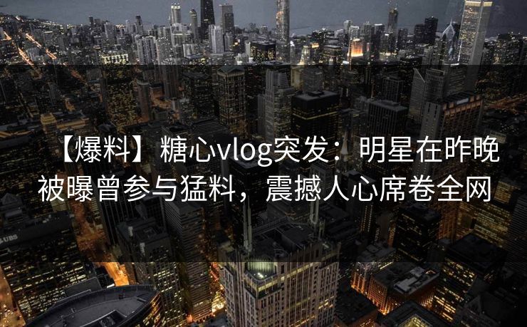 【爆料】糖心vlog突发:明星在昨晚被曝曾参与猛料,震撼人心席卷全网 【爆料】糖心vlog突发:明星在昨晚被曝曾参与猛料,震撼人心席卷全网