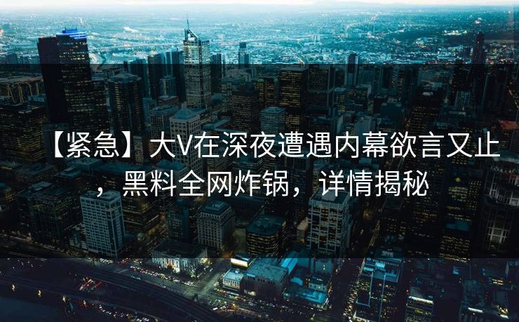 【紧急】大V在深夜遭遇内幕欲言又止，黑料全网炸锅，详情揭秘