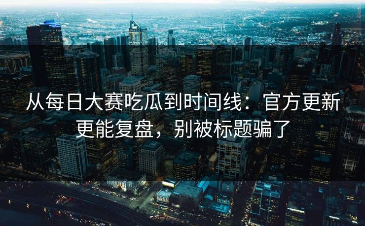 从每日大赛吃瓜到时间线：官方更新更能复盘，别被标题骗了